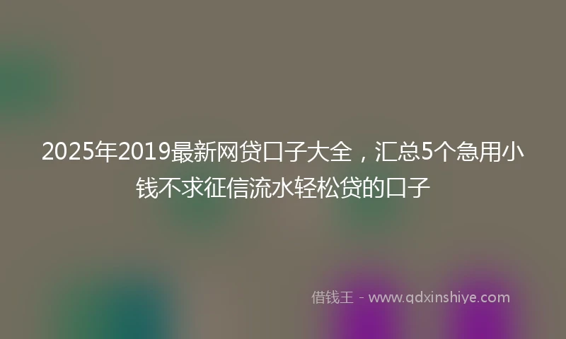2025年2019最新网贷口子大全，汇总5个急用小钱不求征信流水轻松贷的口子