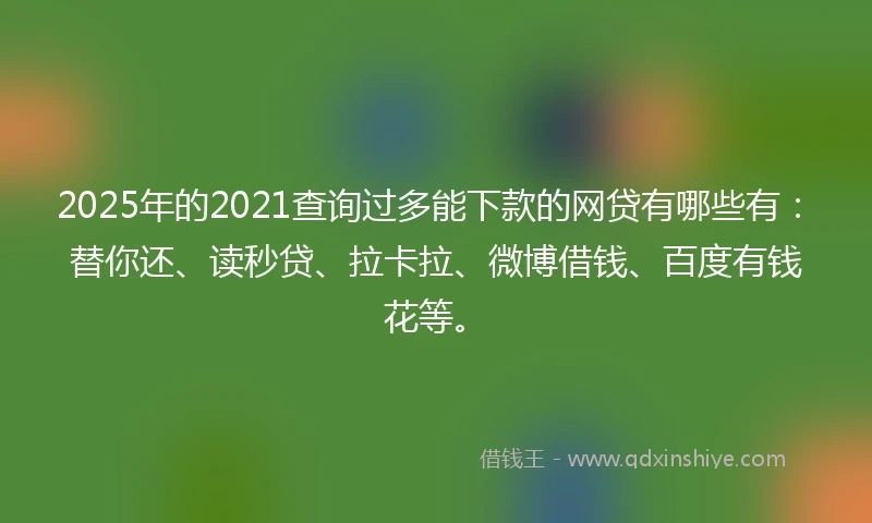 2025年的2021查询过多能下款的网贷有哪些有：替你还、读秒贷、拉卡拉、微博借钱、百度有钱花等。