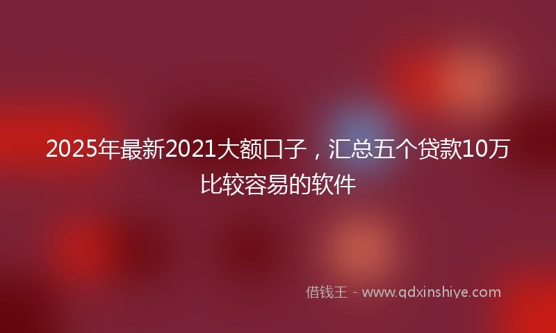 2025年最新2021大额口子,汇总五个贷款10万比较容易的软件