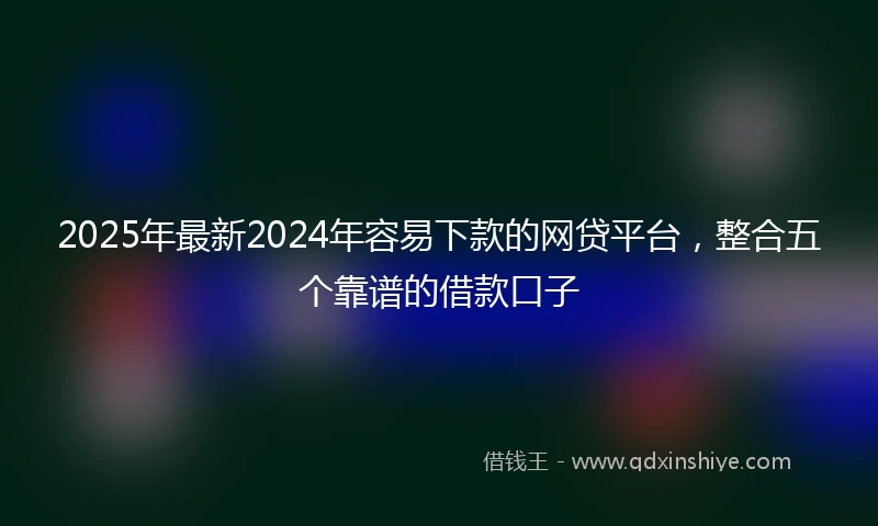 2025年最新2024年容易下款的网贷平台，整合五个靠谱的借款口子