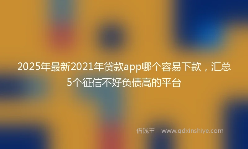 2025年最新2021年贷款app哪个容易下款，汇总5个征信不好负债高的平台