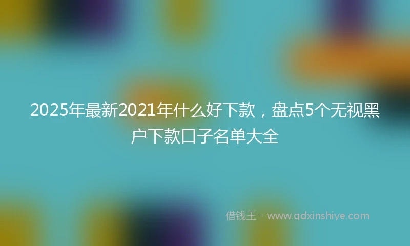 2025年最新2021年什么好下款，盘点5个无视黑户下款口子名单大全