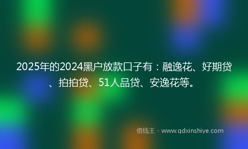 2025年的2024黑户放款口子有：融逸花、好期贷、拍拍贷、51人品贷、安逸花等。