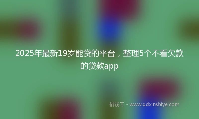 2025年最新19岁能贷的平台，整理5个不看欠款的贷款app