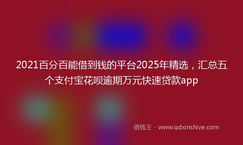 2021百分百能借到钱的平台2025年精选，汇总五个支付宝花呗逾期万元快速贷款app