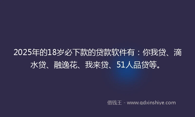 2025年的18岁必下款的贷款软件有：你我贷、滴水贷、融逸花、我来贷、51人品贷等。