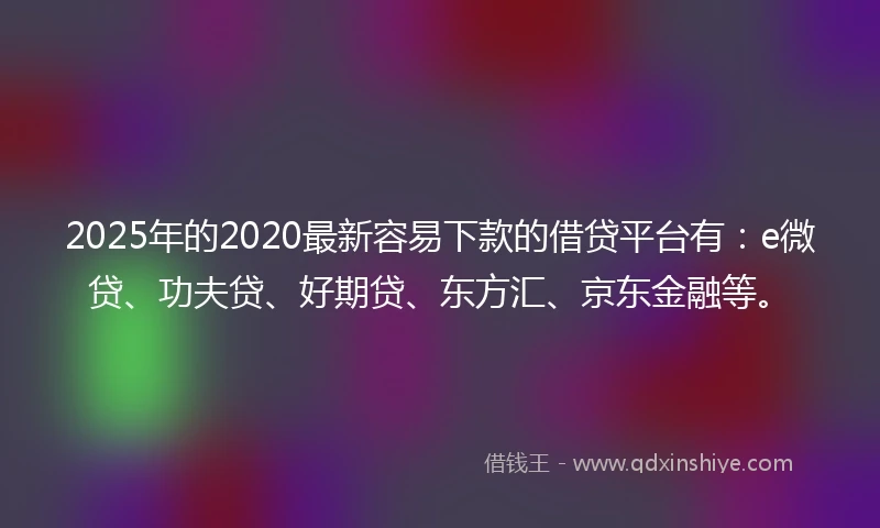 2025年的2020最新容易下款的借贷平台有：e微贷、功夫贷、好期贷、东方汇、京东金融等。