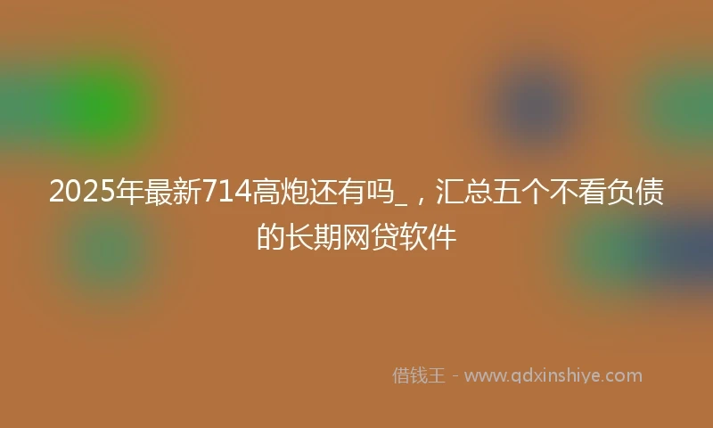 2025年最新714高炮还有吗_，汇总五个不看负债的长期网贷软件