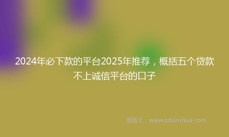 2024年必下款的平台2025年推荐，概括五个贷款不上诚信平台的口子
