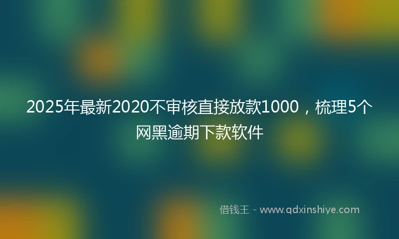 2025年最新2020不审核直接放款1000，梳理5个网黑逾期下款软件