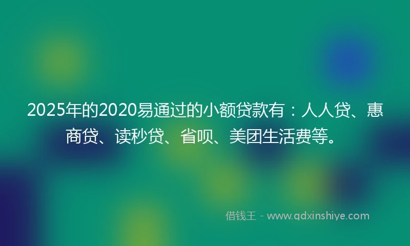 2025年的2020易通过的小额贷款有：人人贷、惠商贷、读秒贷、省呗、美团生活费等。
