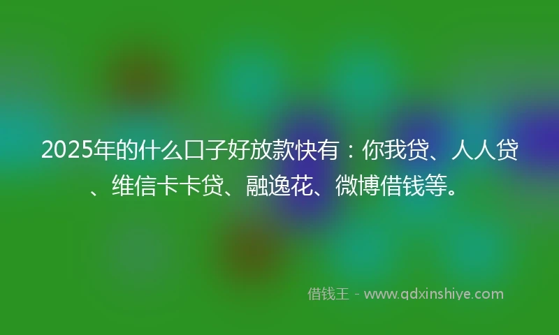 2025年的什么口子好放款快有：你我贷、人人贷、维信卡卡贷、融逸花、微博借钱等。