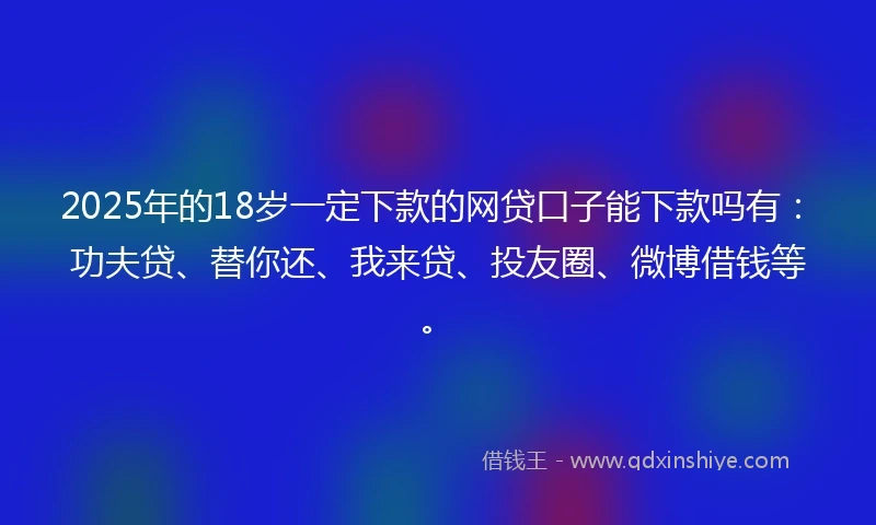 2025年的18岁一定下款的网贷口子能下款吗有：功夫贷、替你还、我来贷、投友圈、微博借钱等。