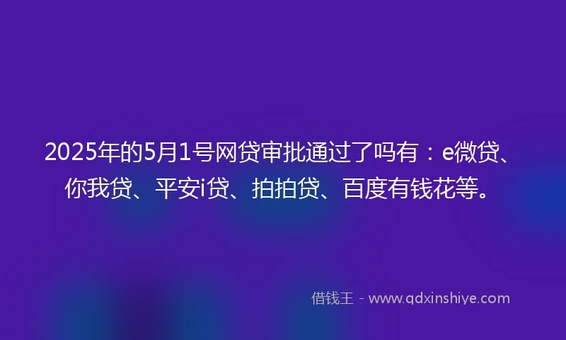 2025年的5月1号网贷审批通过了吗有：e微贷、你我贷、平安i贷、拍拍贷、百度有钱花等。