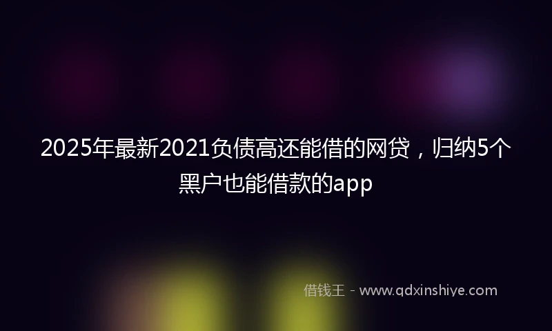 2025年最新2021负债高还能借的网贷，归纳5个黑户也能借款的app