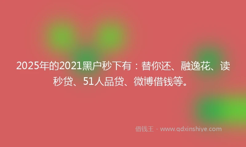 2025年的2021黑户秒下有：替你还、融逸花、读秒贷、51人品贷、微博借钱等。