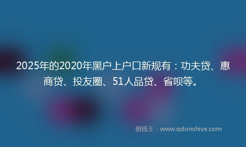 2025年的2020年黑户上户口新规有：功夫贷、惠商贷、投友圈、51人品贷、省呗等。