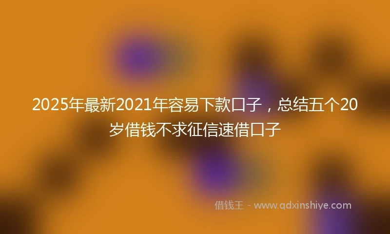 2025年最新2021年容易下款口子，总结五个20岁借钱不求征信速借口子