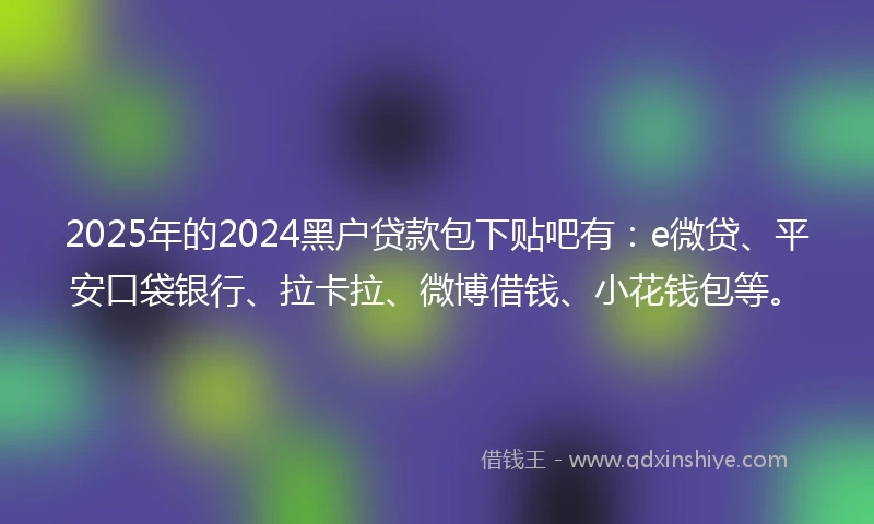 2025年的2024黑户贷款包下贴吧有：e微贷、平安口袋银行、拉卡拉、微博借钱、小花钱包等。