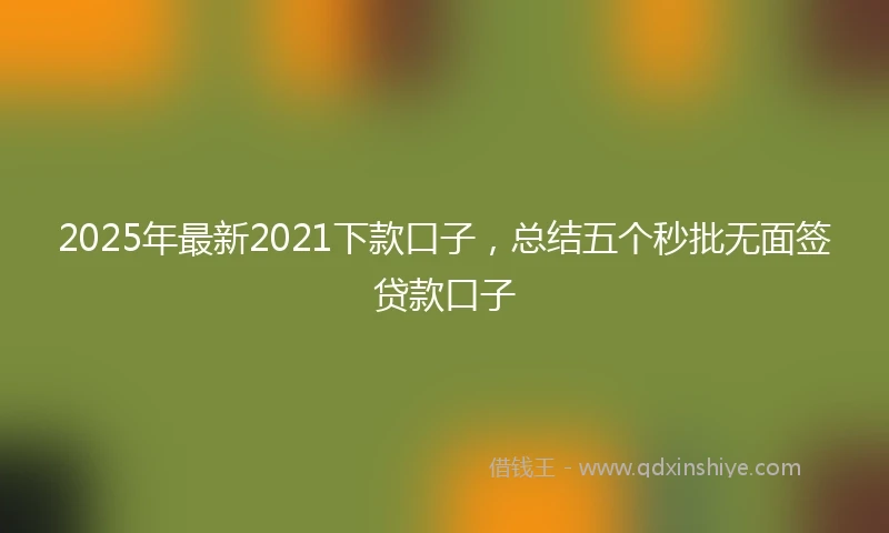 2025年最新2021下款口子，总结五个秒批无面签贷款口子