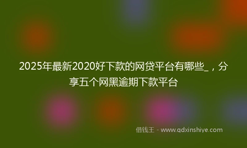 2025年最新2020好下款的网贷平台有哪些_，分享五个网黑逾期下款平台