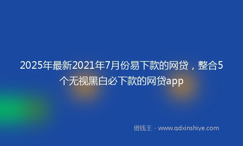 2025年最新2021年7月份易下款的网贷，整合5个无视黑白必下款的网贷app