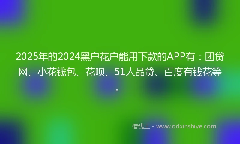 2025年的2024黑户花户能用下款的APP有：团贷网、小花钱包、花呗、51人品贷、百度有钱花等。