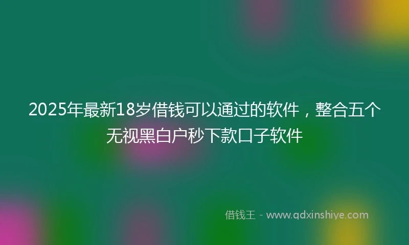 2025年最新18岁借钱可以通过的软件，整合五个无视黑白户秒下款口子软件