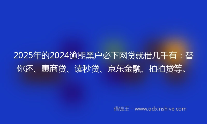 2025年的2024逾期黑户必下网贷就借几千有：替你还、惠商贷、读秒贷、京东金融、拍拍贷等。