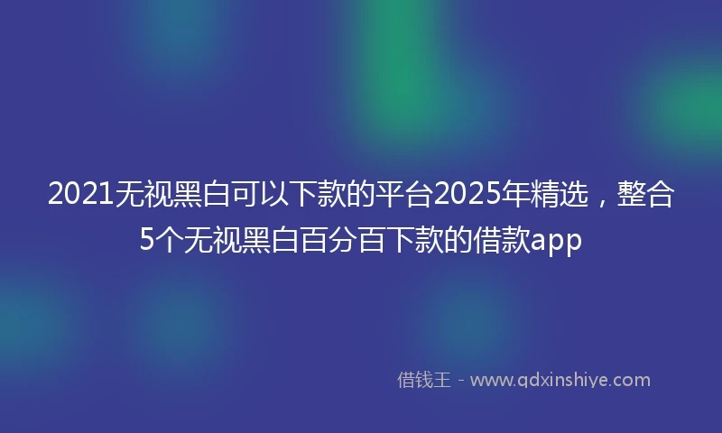 2021无视黑白可以下款的平台2025年精选，整合5个无视黑白百分百下款的借款app