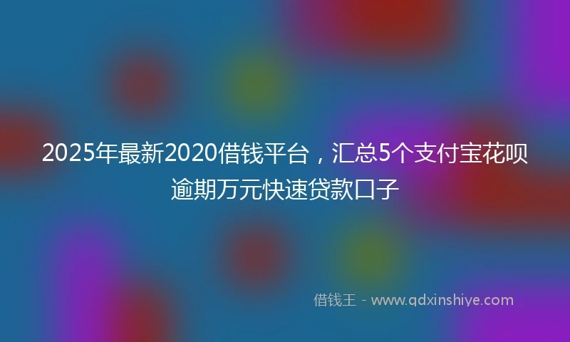 2025年最新2020借钱平台，汇总5个支付宝花呗逾期万元快速贷款口子