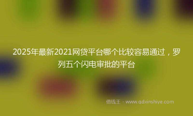 2025年最新2021网贷平台哪个比较容易通过，罗列五个闪电审批的平台