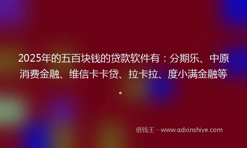 2025年的五百块钱的贷款软件有：分期乐、中原消费金融、维信卡卡贷、拉卡拉、度小满金融等。