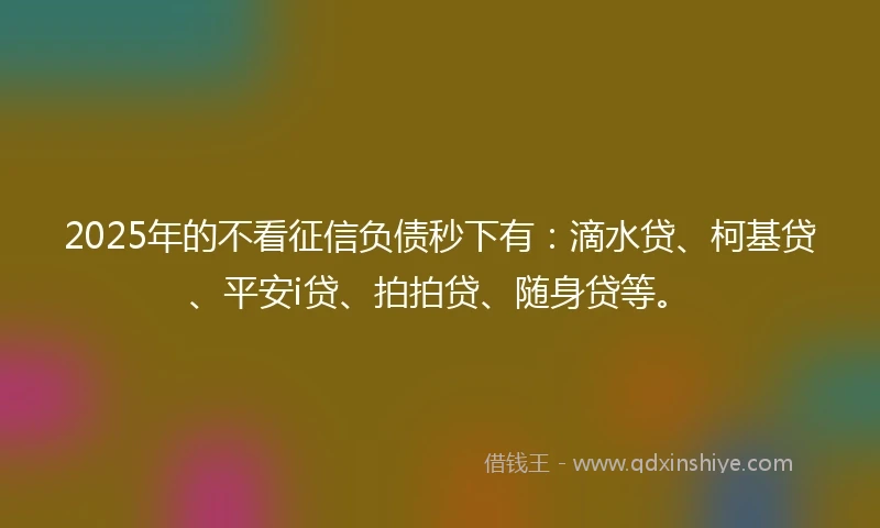 2025年的不看征信负债秒下有：滴水贷、柯基贷、平安i贷、拍拍贷、随身贷等。