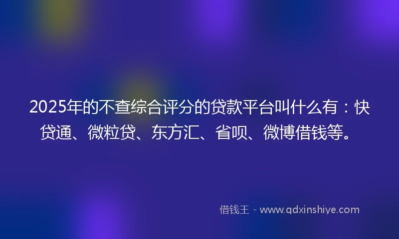 2025年的不查综合评分的贷款平台叫什么有：快贷通、微粒贷、东方汇、省呗、微博借钱等。