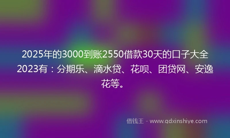 2025年的3000到账2550借款30天的口子大全2023有：分期乐、滴水贷、花呗、团贷网、安逸花等。