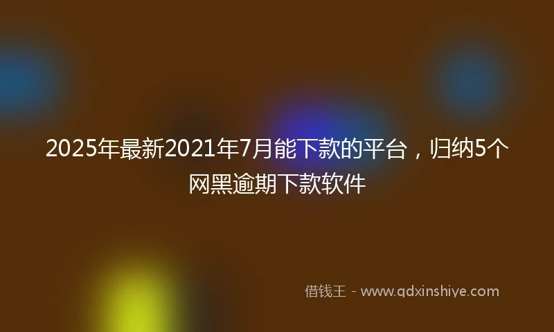 2025年最新2021年7月能下款的平台，归纳5个网黑逾期下款软件