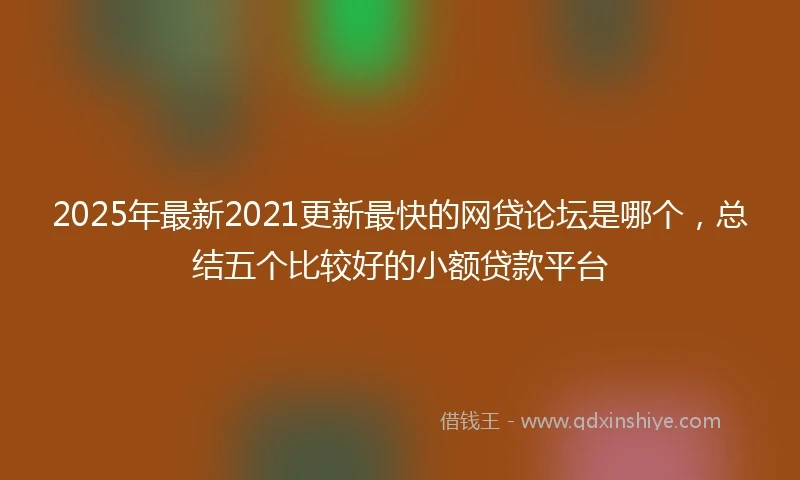 2025年最新2021更新最快的网贷论坛是哪个，总结五个比较好的小额贷款平台