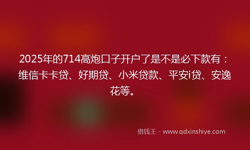 2025年的714高炮口子开户了是不是必下款有：维信卡卡贷、好期贷、小米贷款、平安i贷、安逸花等。