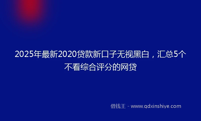 2025年最新2020贷款新口子无视黑白，汇总5个不看综合评分的网贷