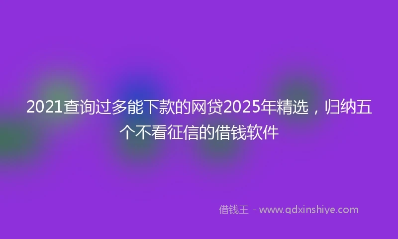 2021查询过多能下款的网贷2025年精选，归纳五个不看征信的借钱软件