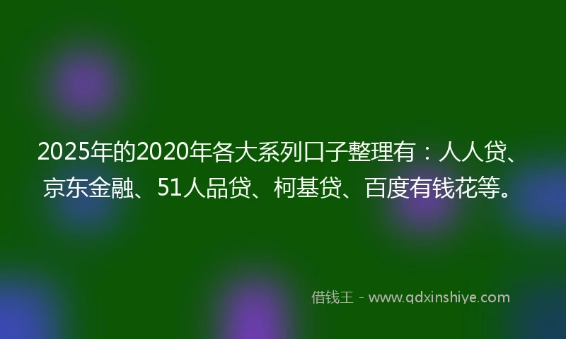 2025年的2020年各大系列口子整理有：人人贷、京东金融、51人品贷、柯基贷、百度有钱花等。