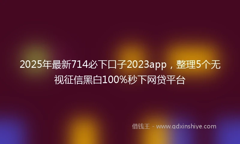 2025年最新714必下口子2023app，整理5个无视征信黑白100%秒下网贷平台