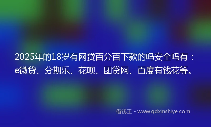 2025年的18岁有网贷百分百下款的吗安全吗有：e微贷、分期乐、花呗、团贷网、百度有钱花等。