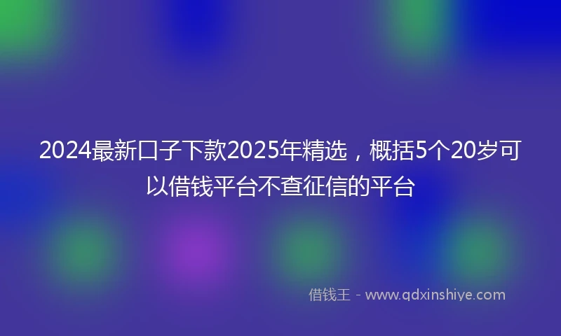2024最新口子下款2025年精选，概括5个20岁可以借钱平台不查征信的平台