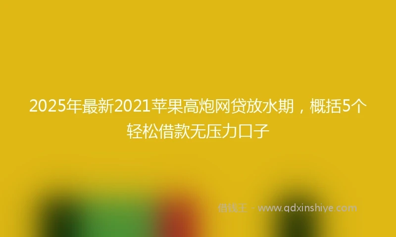 2025年最新2021苹果高炮网贷放水期，概括5个轻松借款无压力口子