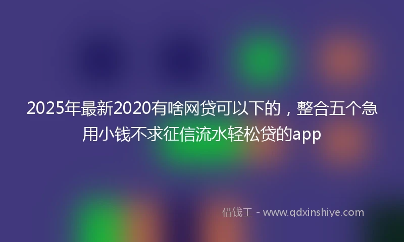 2025年最新2020有啥网贷可以下的，整合五个急用小钱不求征信流水轻松贷的app