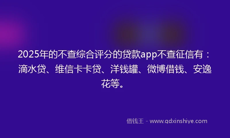 2025年的不查综合评分的贷款app不查征信有：滴水贷、维信卡卡贷、洋钱罐、微博借钱、安逸花等。