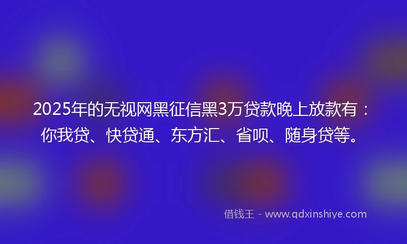 2025年的无视网黑征信黑3万贷款晚上放款有：你我贷、快贷通、东方汇、省呗、随身贷等。