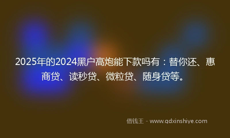 2025年的2024黑户高炮能下款吗有：替你还、惠商贷、读秒贷、微粒贷、随身贷等。